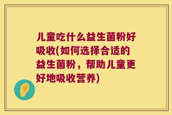 儿童吃什么益生菌粉好吸收(如何选择合适的益生菌粉，帮助儿童更好地吸收营养)