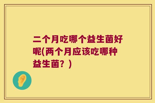 二个月吃哪个益生菌好呢(两个月应该吃哪种益生菌?) 二个月吃哪个益生菌好呢(两个月应该吃哪种益生菌?)