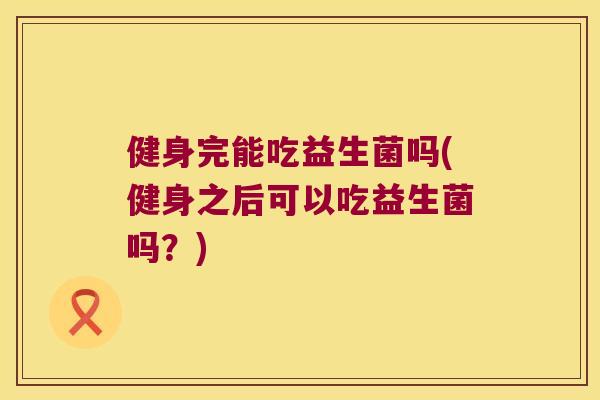 健身完能吃益生菌吗(健身之后可以吃益生菌吗?) 健身完能吃益生菌吗(健身之后可以吃益生菌吗?)