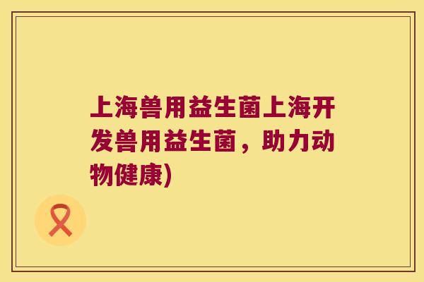 上海兽用益生菌上海开发兽用益生菌，助力动物健康)