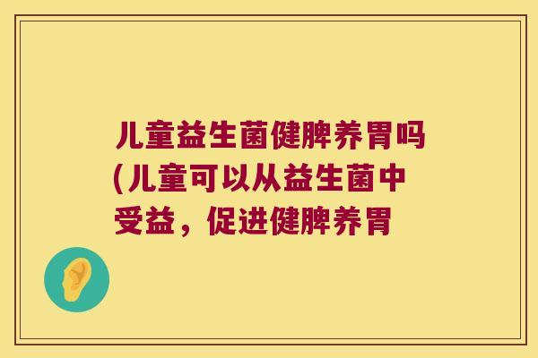 儿童益生菌健脾养胃吗(儿童可以从益生菌中受益,促进健脾养胃 儿童益生菌健脾养胃吗(儿童可以从益生菌中受益,促进健脾养胃