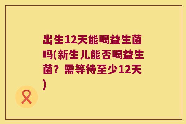 出生12天能喝益生菌吗(新生儿能否喝益生菌?需等待至少12天) 出生12天能喝益生菌吗(新生儿能否喝益生菌?需等待至少12天)