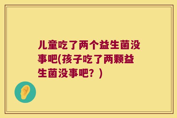 儿童吃了两个益生菌没事吧(孩子吃了两颗益生菌没事吧？)