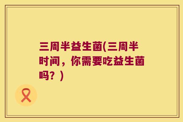 三周半益生菌(三周半时间,你需要吃益生菌吗?) 三周半益生菌(三周半时间,你需要吃益生菌吗?)