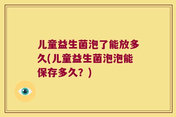 儿童益生菌泡了能放多久(儿童益生菌泡泡能保存多久？)