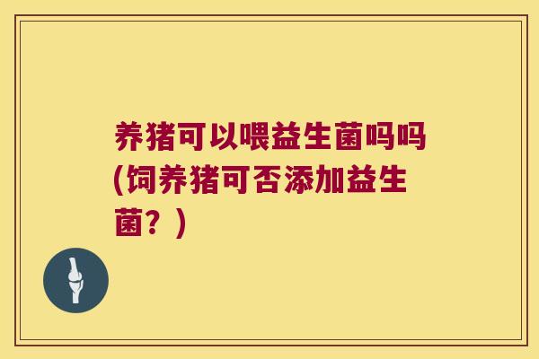 养猪可以喂益生菌吗吗(饲养猪可否添加益生菌？)