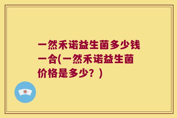 一然禾诺益生菌多少钱一合(一然禾诺益生菌价格是多少?) 一然禾诺益生菌多少钱一合(一然禾诺益生菌价格是多少?)
