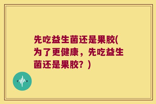 先吃益生菌还是果胶(为了更健康，先吃益生菌还是果胶？)