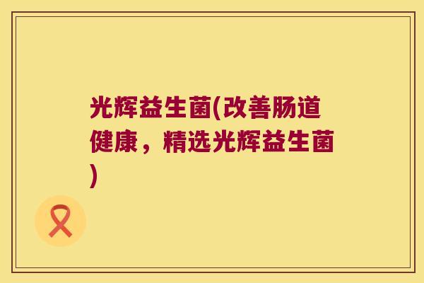 光辉益生菌(改善肠道健康,精选光辉益生菌) 光辉益生菌(改善肠道健康,精选光辉益生菌)
