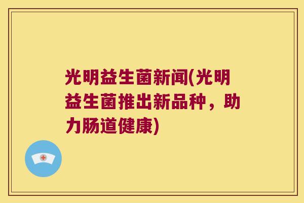光明益生菌新闻(光明益生菌推出新品种，助力肠道健康)