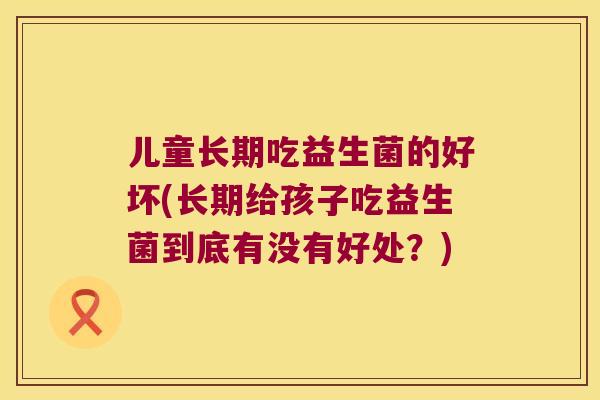 儿童长期吃益生菌的好坏(长期给孩子吃益生菌到底有没有好处？)