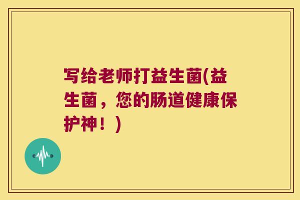 写给老师打益生菌(益生菌，您的肠道健康保护神！)