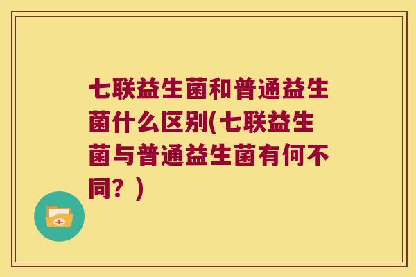 七联益生菌和普通益生菌什么区别(七联益生菌与普通益生菌有何不同？)