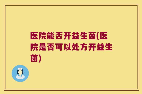 医院能否开益生菌(医院是否可以处方开益生菌) 医院能否开益生菌(医院是否可以处方开益生菌)