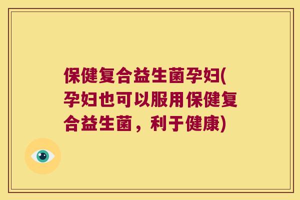 保健复合益生菌孕妇(孕妇也可以服用保健复合益生菌，利于健康)