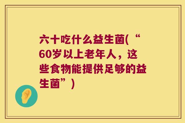 六十吃什么益生菌(“60岁以上老年人，这些食物能提供足够的益生菌”)