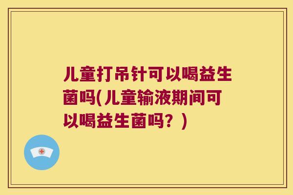 儿童打吊针可以喝益生菌吗(儿童输液期间可以喝益生菌吗?) 儿童打吊针可以喝益生菌吗(儿童输液期间可以喝益生菌吗?)