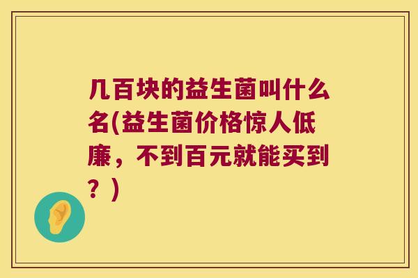 几百块的益生菌叫什么名(益生菌价格惊人低廉，不到百元就能买到？)