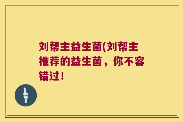 刘帮主益生菌(刘帮主推荐的益生菌，你不容错过！