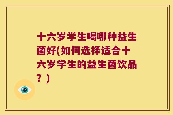 十六岁学生喝哪种益生菌好(如何选择适合十六岁学生的益生菌饮品?) 十六岁学生喝哪种益生菌好(如何选择适合十六岁学生的益生菌饮品?)