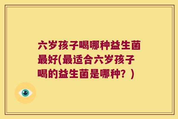 六岁孩子喝哪种益生菌最好(最适合六岁孩子喝的益生菌是哪种？)