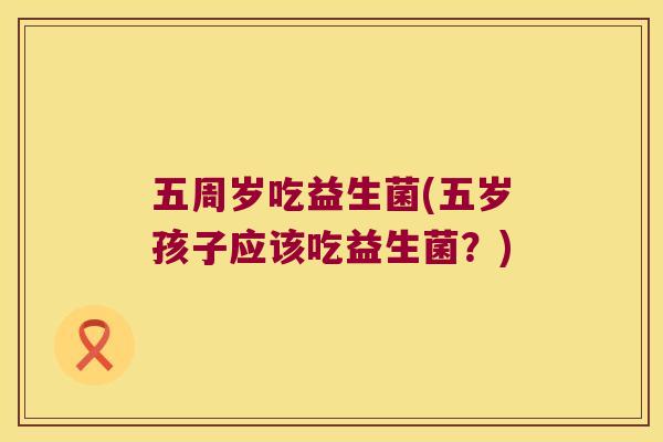 五周岁吃益生菌(五岁孩子应该吃益生菌?) 五周岁吃益生菌(五岁孩子应该吃益生菌?)