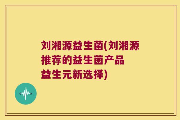 刘湘源益生菌(刘湘源推荐的益生菌产品  益生元新选择)