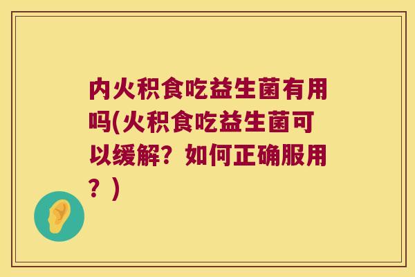 内火积食吃益生菌有用吗(火积食吃益生菌可以缓解？如何正确服用？)