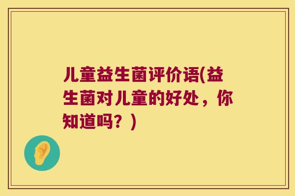 儿童益生菌评价语(益生菌对儿童的好处,你知道吗?) 儿童益生菌评价语(益生菌对儿童的好处,你知道吗?)