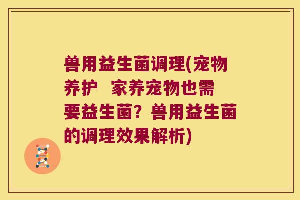 兽用益生菌调理(宠物养护  家养宠物也需要益生菌？兽用益生菌的调理效果解析)