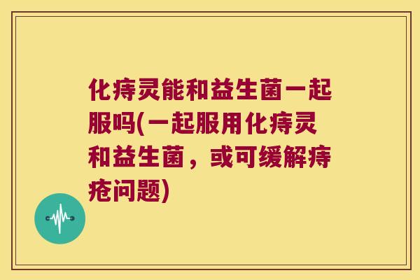 化痔灵能和益生菌一起服吗(一起服用化痔灵和益生菌，或可缓解痔疮问题)