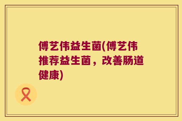 傅艺伟益生菌(傅艺伟推荐益生菌，改善肠道健康)