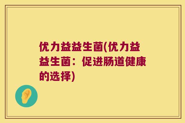 优力益益生菌(优力益益生菌:促进肠道健康的选择) 优力益益生菌(优力益益生菌:促进肠道健康的选择)