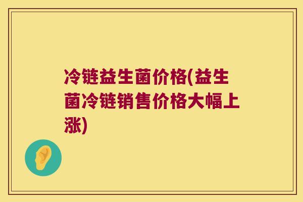 冷链益生菌价格(益生菌冷链销售价格大幅上涨)