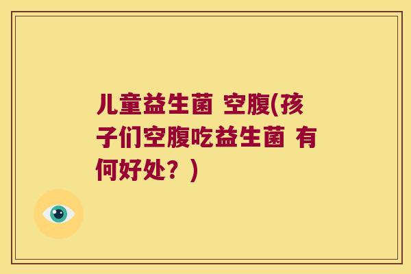 儿童益生菌 空腹(孩子们空腹吃益生菌 有何好处?) 儿童益生菌 空腹(孩子们空腹吃益生菌 有何好处?)