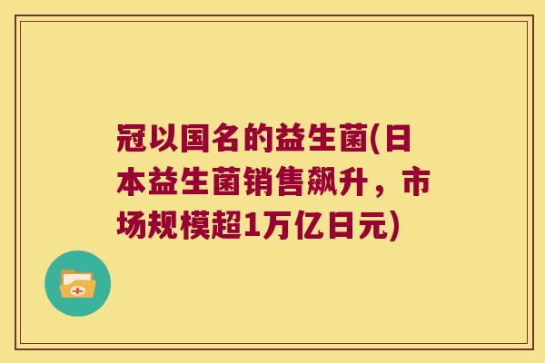 冠以国名的益生菌(日本益生菌销售飙升,市场规模超1万亿日元) 冠以国名的益生菌(日本益生菌销售飙升,市场规模超1万亿日元)