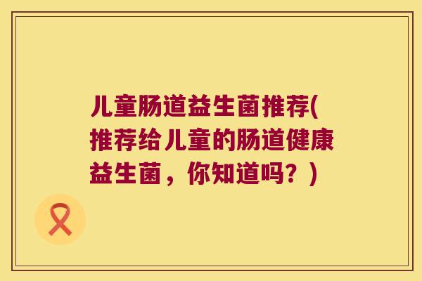 儿童肠道益生菌推荐(推荐给儿童的肠道健康益生菌，你知道吗？)