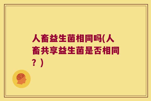 人畜益生菌相同吗(人畜共享益生菌是否相同?) 人畜益生菌相同吗(人畜共享益生菌是否相同?)