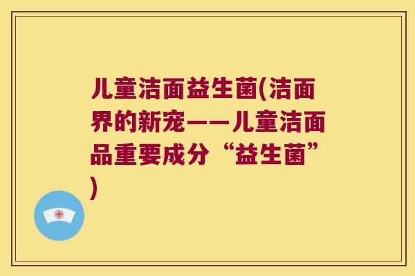 儿童洁面益生菌(洁面界的新宠——儿童洁面品重要成分“益生菌”)
