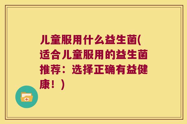 儿童服用什么益生菌(适合儿童服用的益生菌推荐:选择正确有益健康!) 儿童服用什么益生菌(适合儿童服用的益生菌推荐:选择正确有益健康!)