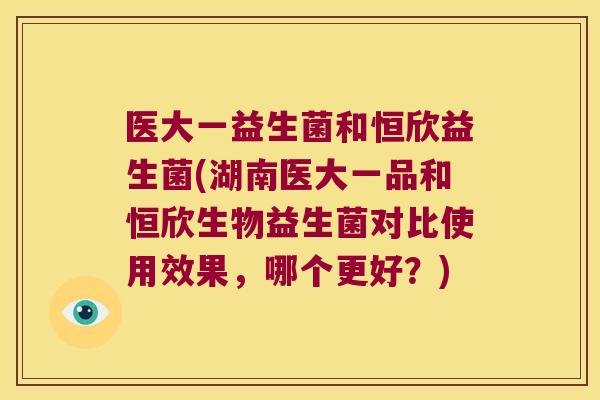 医大一益生菌和恒欣益生菌(湖南医大一品和恒欣生物益生菌对比使用效果，哪个更好？)