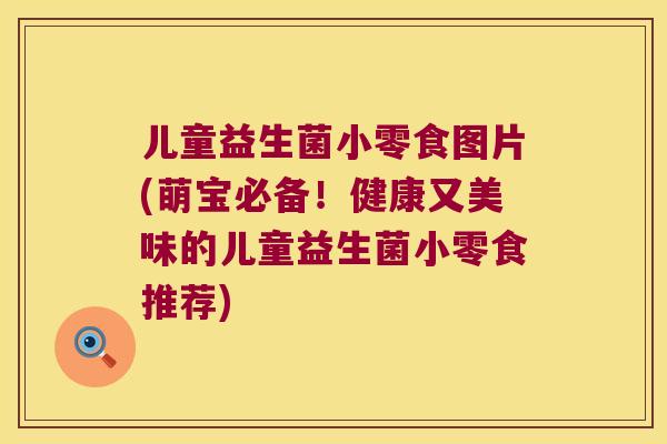 儿童益生菌小零食图片(萌宝必备！健康又美味的儿童益生菌小零食推荐)