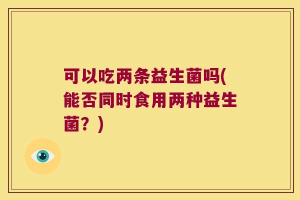 可以吃两条益生菌吗(能否同时食用两种益生菌?) 可以吃两条益生菌吗(能否同时食用两种益生菌?)