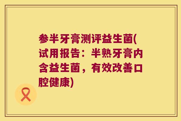 参半牙膏测评益生菌(试用报告：半熟牙膏内含益生菌，有效改善口腔健康)