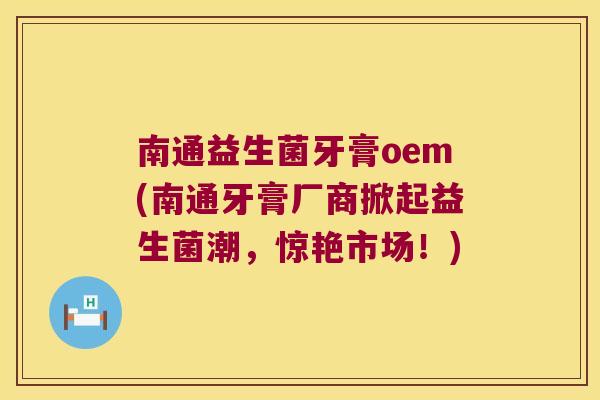 南通益生菌牙膏oem(南通牙膏厂商掀起益生菌潮，惊艳市场！)