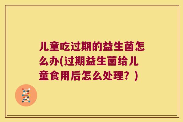 儿童吃过期的益生菌怎么办(过期益生菌给儿童食用后怎么处理?) 儿童吃过期的益生菌怎么办(过期益生菌给儿童食用后怎么处理?)