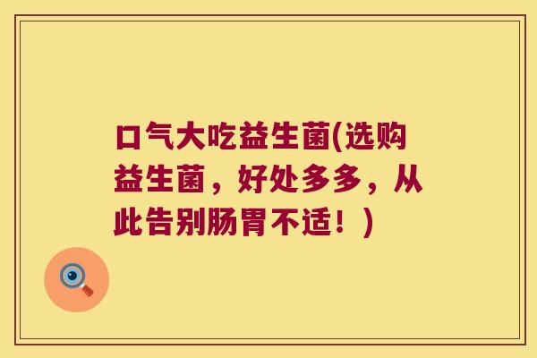 口气大吃益生菌(选购益生菌，好处多多，从此告别肠胃不适！)