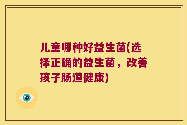 儿童哪种好益生菌(选择正确的益生菌，改善孩子肠道健康)