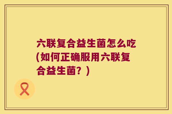 六联复合益生菌怎么吃(如何正确服用六联复合益生菌？)