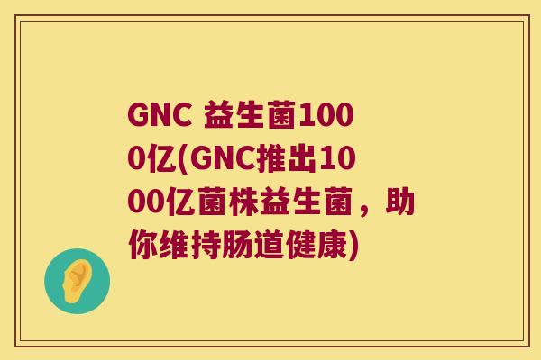 GNC 益生菌1000亿(GNC推出1000亿菌株益生菌,助你维持肠道健康) GNC 益生菌1000亿(GNC推出1000亿菌株益生菌,助你维持肠道健康)